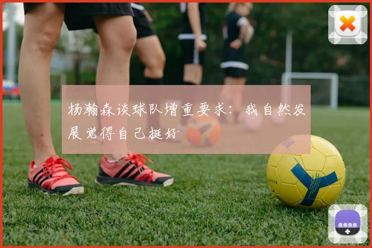 杨瀚森谈球队增重要求：我自然发展觉得自己挺好