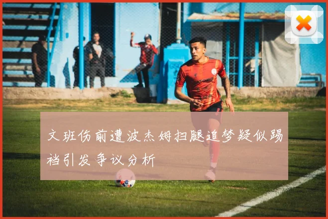 文班伤前遭波杰姆扫腿追梦疑似踢裆引发争议分析
