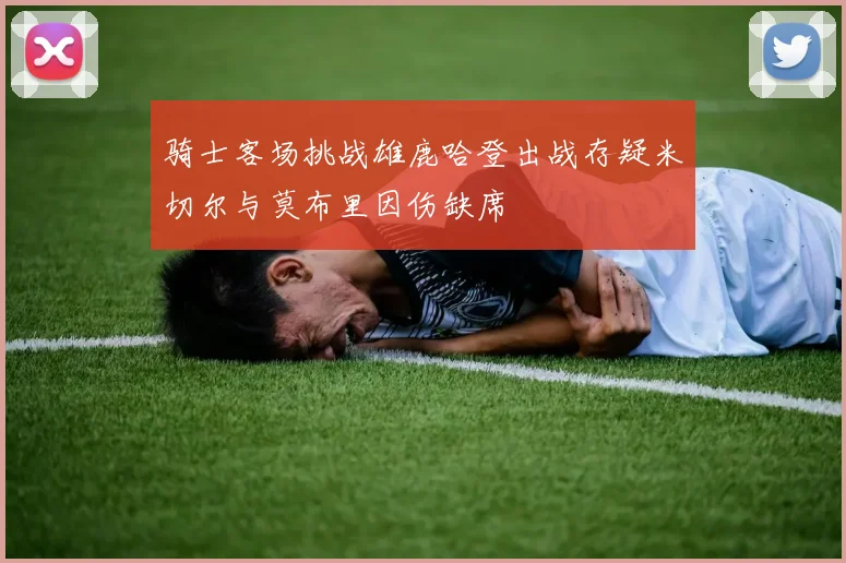 骑士客场挑战雄鹿哈登出战存疑米切尔与莫布里因伤缺席