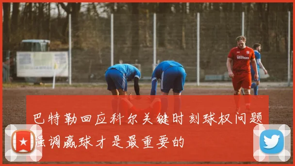 巴特勒回应科尔关键时刻球权问题强调赢球才是最重要的