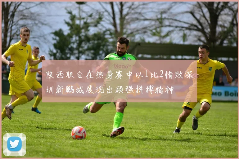 陕西联合在热身赛中以1比2惜败深圳新鹏城展现出顽强拼搏精神