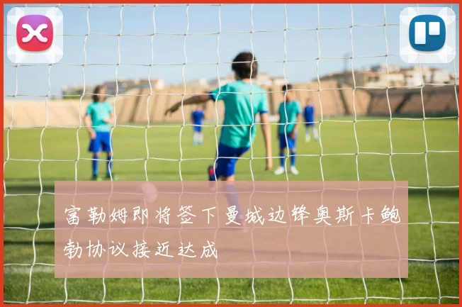 富勒姆即将签下曼城边锋奥斯卡鲍勃协议接近达成