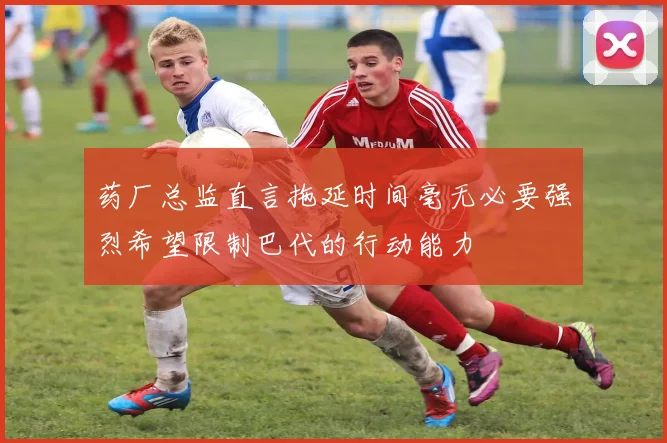 药厂总监直言拖延时间毫无必要强烈希望限制巴代的行动能力
