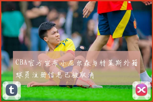 CBA官方宣布小尼尔森与特莱斯外籍球员注册信息已被取消