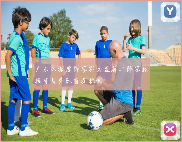 广东队深厚阵容实力显著二阵容轮换可与多队首发抗衡