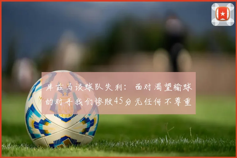 库兹马谈球队失利：面对渴望输球的对手我们惨败45分无任何不尊重之意