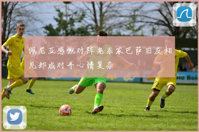 佩尼亚感慨对阵老东家巴萨旧友相见却成对手心情复杂