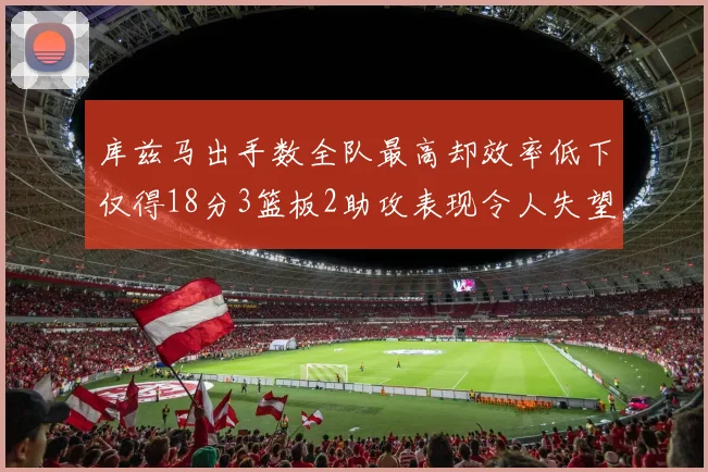 库兹马出手数全队最高却效率低下仅得18分3篮板2助攻表现令人失望