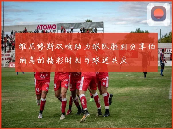 维尼修斯双响助力球队胜利分享伯纳乌的精彩时刻与球迷共庆