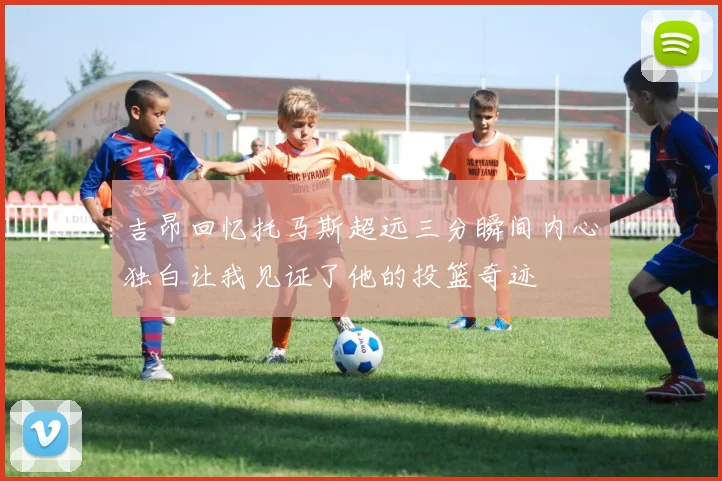 吉昂回忆托马斯超远三分瞬间内心独白让我见证了他的投篮奇迹