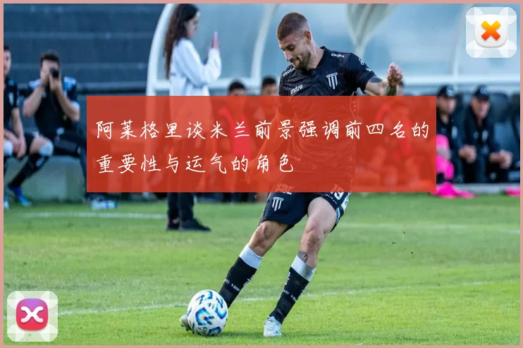 阿莱格里谈米兰前景强调前四名的重要性与运气的角色