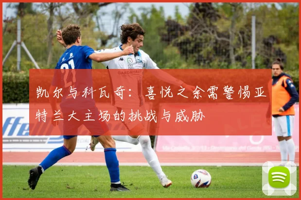 凯尔与科瓦奇：喜悦之余需警惕亚特兰大主场的挑战与威胁