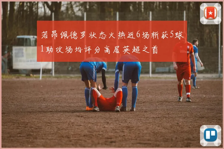 若昂佩德罗状态火热近6场斩获5球1助攻场均评分高居英超之首
