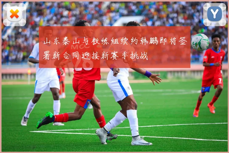 山东泰山与教练组续约韩鹏即将签署新合同迎接新赛季挑战