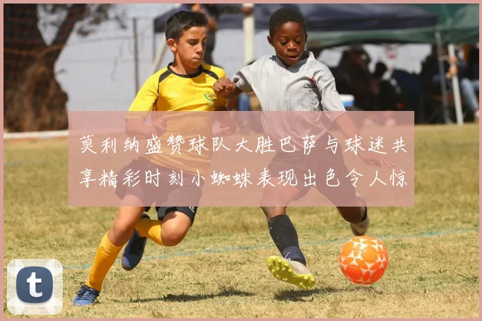 莫利纳盛赞球队大胜巴萨与球迷共享精彩时刻小蜘蛛表现出色令人惊艳