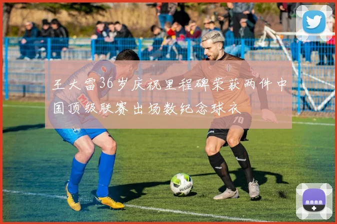 王大雷36岁庆祝里程碑荣获两件中国顶级联赛出场数纪念球衣