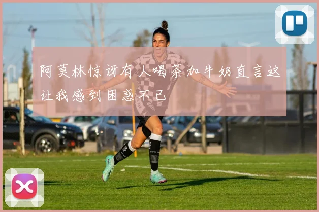 阿莫林惊讶有人喝茶加牛奶直言这让我感到困惑不已