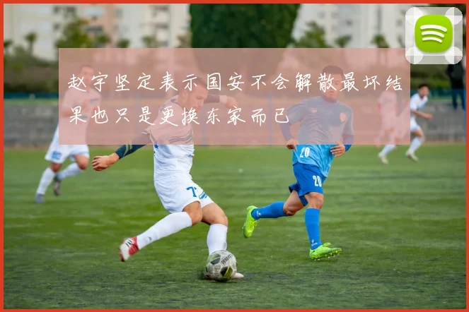 赵宇坚定表示国安不会解散最坏结果也只是更换东家而已