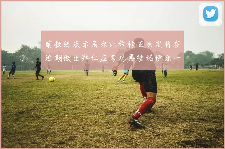 前教练表示乌尔比希转正决定将在近期做出拜仁应考虑再续诺伊尔一年合同