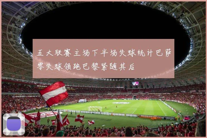 五大联赛主场下半场失球统计巴萨零失球领跑巴黎紧随其后