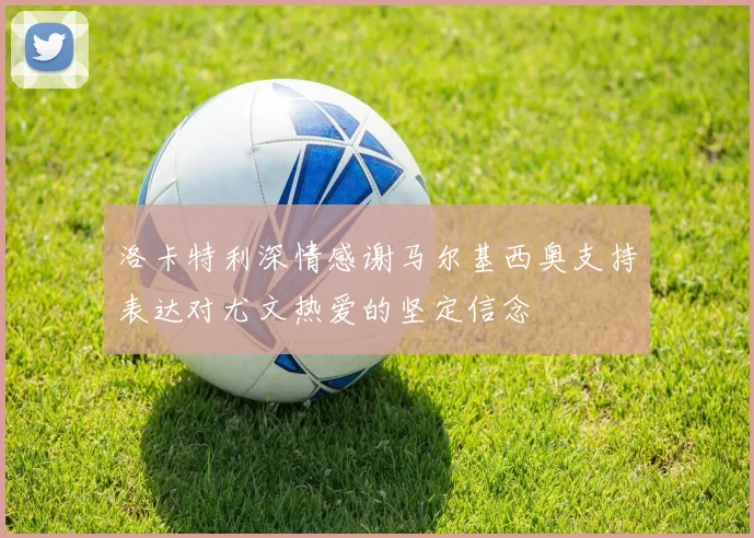 洛卡特利深情感谢马尔基西奥支持表达对尤文热爱的坚定信念